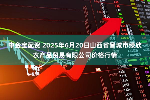 中金宝配资 2025年6月20日山西省晋城市绿欣农产品贸易有限公司价格行情