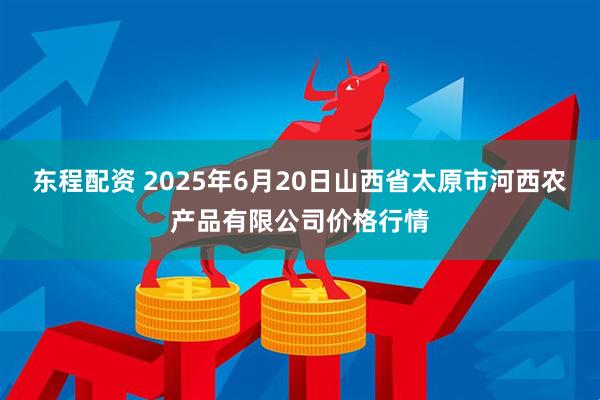 东程配资 2025年6月20日山西省太原市河西农产品有限公司价格行情