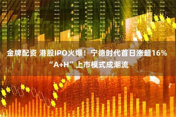 金牌配资 港股IPO火爆！宁德时代首日涨超16% “A+H”上市模式成潮流