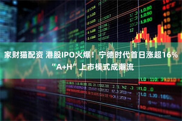 家财猫配资 港股IPO火爆！宁德时代首日涨超16% “A+H”上市模式成潮流