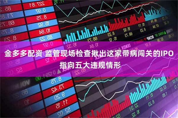 金多多配资 监管现场检查揪出这家带病闯关的IPO 指向五大违规情形
