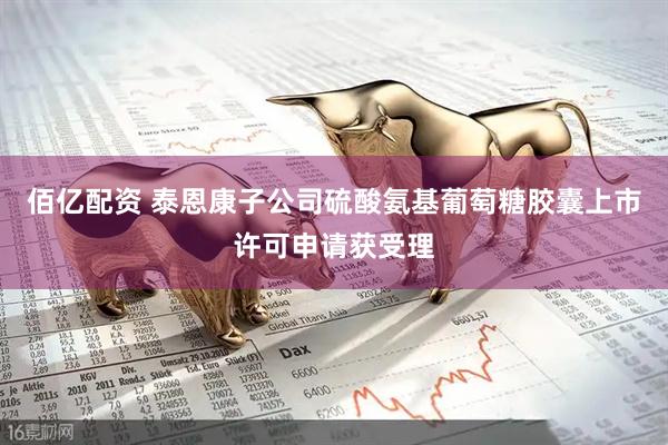 佰亿配资 泰恩康子公司硫酸氨基葡萄糖胶囊上市许可申请获受理