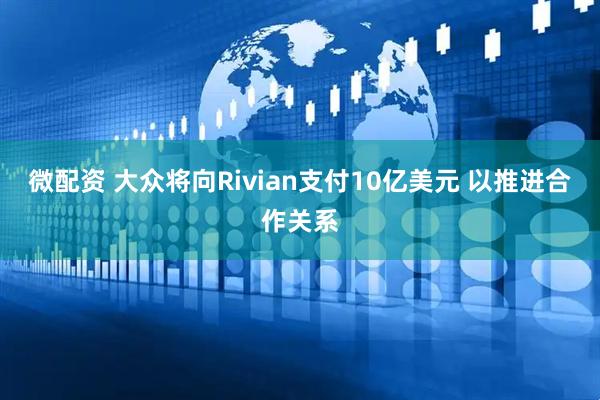微配资 大众将向Rivian支付10亿美元 以推进合作关系