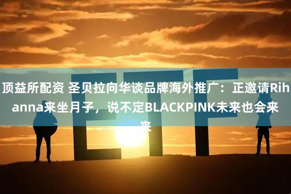 顶益所配资 圣贝拉向华谈品牌海外推广：正邀请Rihanna来坐月子，说不定BLACKPINK未来也会来