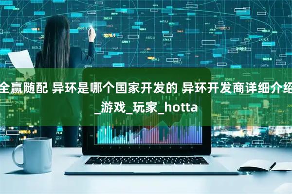 全赢随配 异环是哪个国家开发的 异环开发商详细介绍_游戏_玩家_hotta