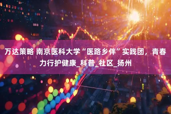万达策略 南京医科大学“医路乡伴”实践团，青春力行护健康_科普_社区_扬州