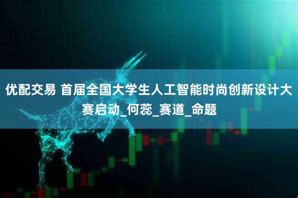 优配交易 首届全国大学生人工智能时尚创新设计大赛启动_何蕊_赛道_命题