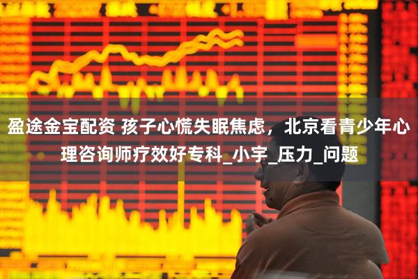 盈途金宝配资 孩子心慌失眠焦虑，北京看青少年心理咨询师疗效好专科_小宇_压力_问题