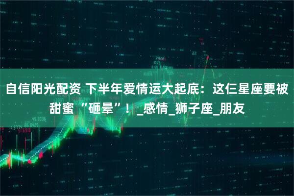 自信阳光配资 下半年爱情运大起底：这仨星座要被甜蜜 “砸晕”！_感情_狮子座_朋友