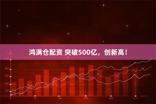 鸿满仓配资 突破500亿，创新高！