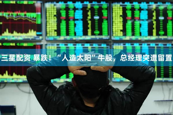 三星配资 暴跌！“人造太阳”牛股，总经理突遭留置