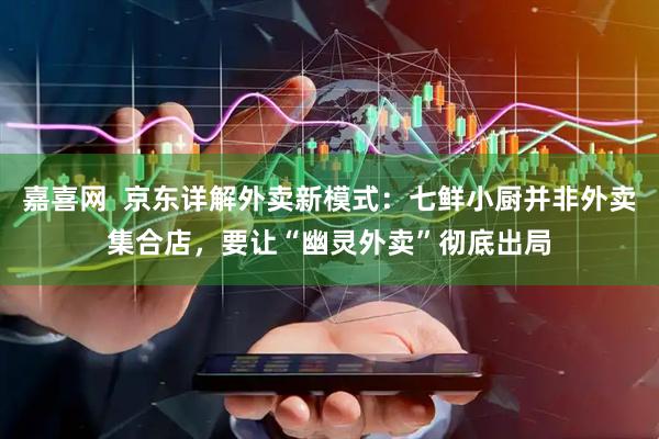 嘉喜网  京东详解外卖新模式：七鲜小厨并非外卖集合店，要让“幽灵外卖”彻底出局