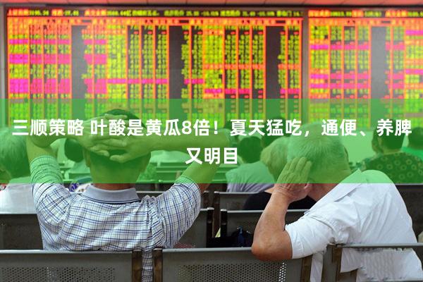 三顺策略 叶酸是黄瓜8倍！夏天猛吃，通便、养脾又明目
