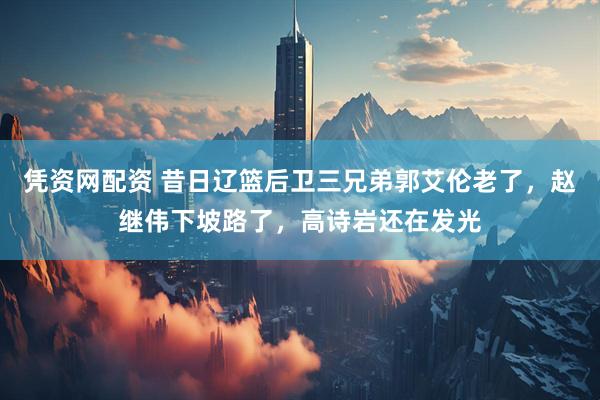 凭资网配资 昔日辽篮后卫三兄弟郭艾伦老了，赵继伟下坡路了，高诗岩还在发光