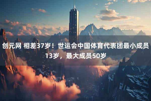 创元网 相差37岁！世运会中国体育代表团最小成员13岁，最大成员50岁