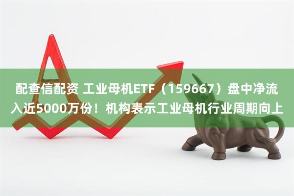 配查信配资 工业母机ETF（159667）盘中净流入近5000万份！机构表示工业母机行业周期向上