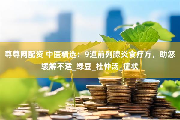 尊尊网配资 中医精选：9道前列腺炎食疗方，助您缓解不适_绿豆_杜仲汤_症状