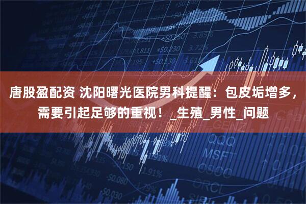 唐股盈配资 沈阳曙光医院男科提醒：包皮垢增多，需要引起足够的重视！_生殖_男性_问题