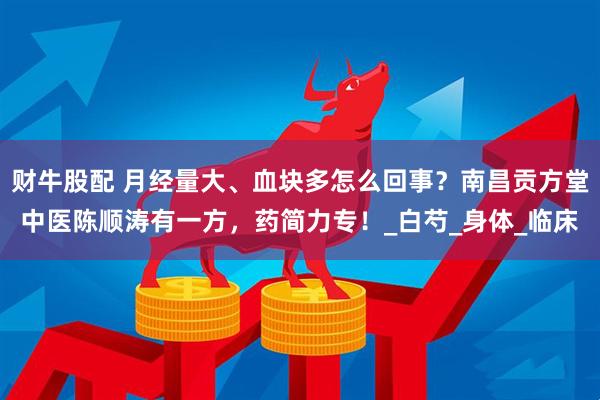 财牛股配 月经量大、血块多怎么回事？南昌贡方堂中医陈顺涛有一方，药简力专！_白芍_身体_临床