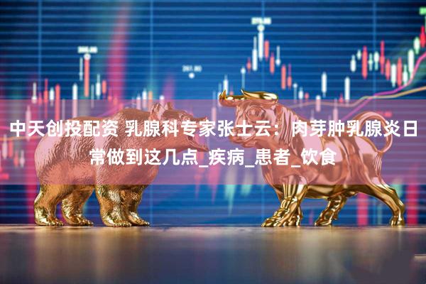 中天创投配资 乳腺科专家张士云：肉芽肿乳腺炎日常做到这几点_疾病_患者_饮食