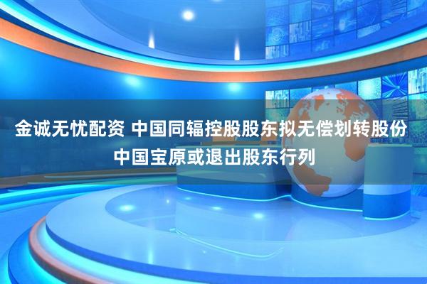 金诚无忧配资 中国同辐控股股东拟无偿划转股份 中国宝原或退出股东行列