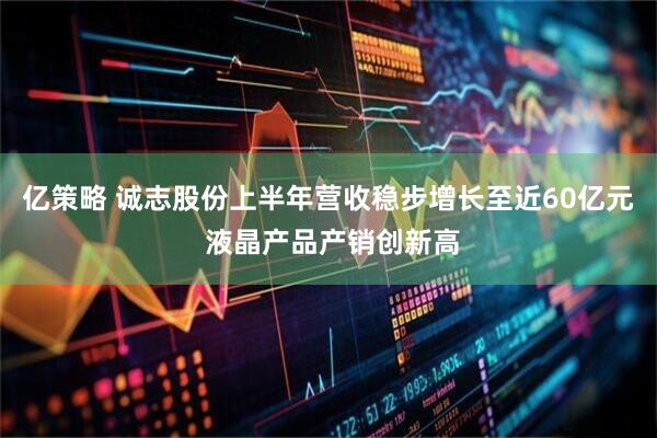 亿策略 诚志股份上半年营收稳步增长至近60亿元 液晶产品产销创新高