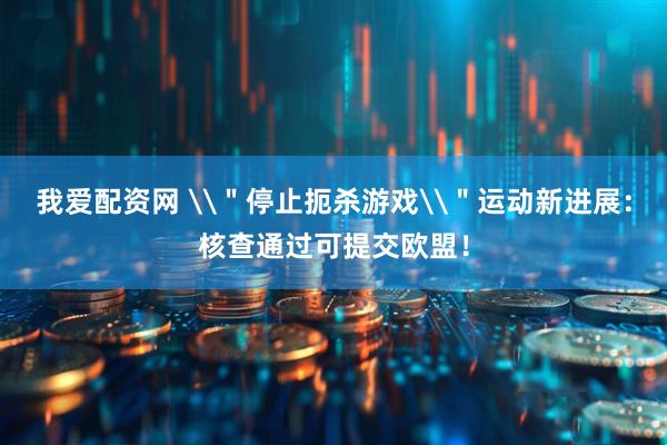 我爱配资网 \＂停止扼杀游戏\＂运动新进展：核查通过可提交欧盟！