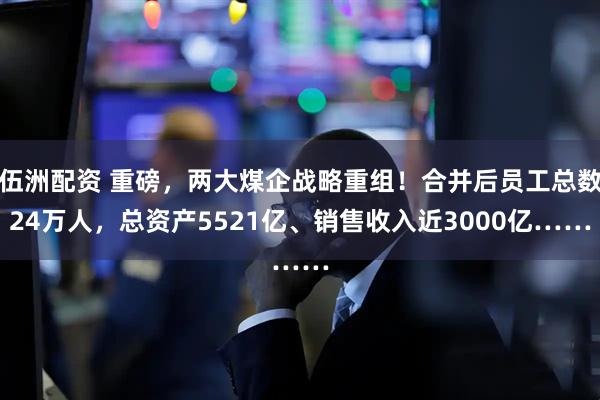 伍洲配资 重磅，两大煤企战略重组！合并后员工总数24万人，总资产5521亿、销售收入近3000亿……