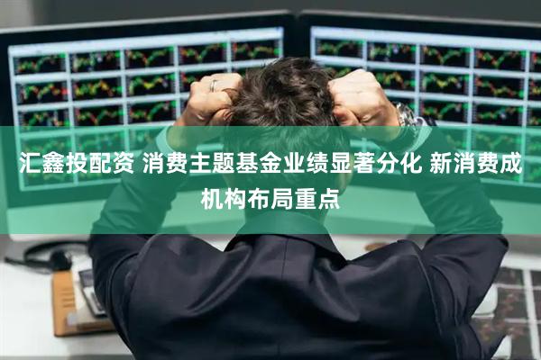 汇鑫投配资 消费主题基金业绩显著分化 新消费成机构布局重点