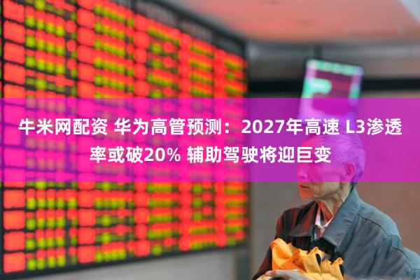牛米网配资 华为高管预测：2027年高速 L3渗透率或破20% 辅助驾驶将迎巨变