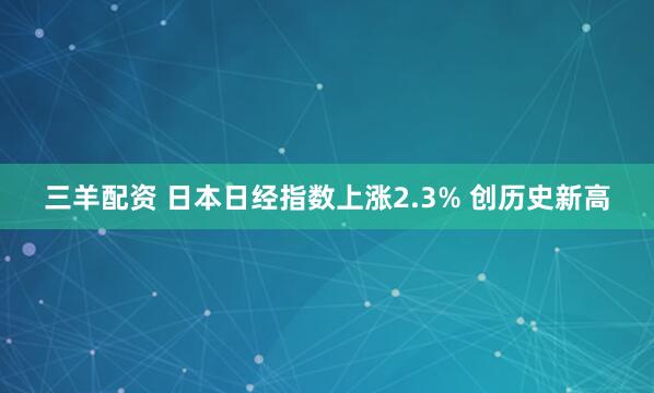 三羊配资 日本日经指数上涨2.3% 创历史新高