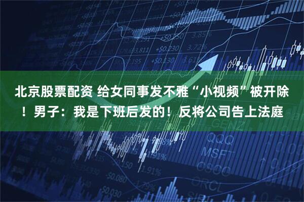 北京股票配资 给女同事发不雅“小视频”被开除!男子:我是下班后发的!反将公司告上法庭