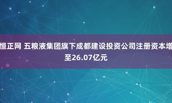 恒正网 五粮液集团旗下成都建设投资公司注册资本增至26.07亿元