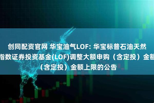 创同配资官网 华宝油气LOF: 华宝标普石油天然气上游股票指数证券投资基金(LOF)调整大额申购（含定投）金额上限的公告