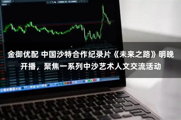 金御优配 中国沙特合作纪录片《未来之路》明晚开播,聚焦一系列中沙艺术人文交流活动