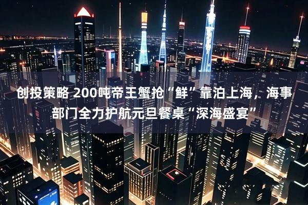 创投策略 200吨帝王蟹抢“鲜”靠泊上海,海事部门全力护航元旦餐桌“深海盛宴”