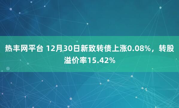 热丰网平台 12月30日新致转债上涨0.08%,转股溢价率15.42%