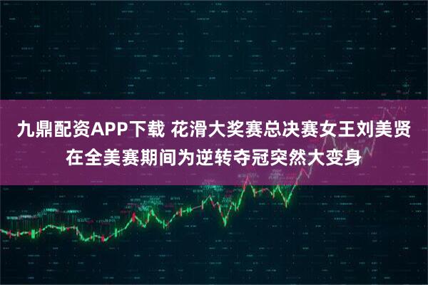 九鼎配资APP下载 花滑大奖赛总决赛女王刘美贤在全美赛期间为逆转夺冠突然大变身