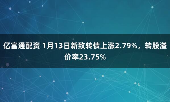 亿富通配资 1月13日新致转债上涨2.79%，转股溢价率23.75%