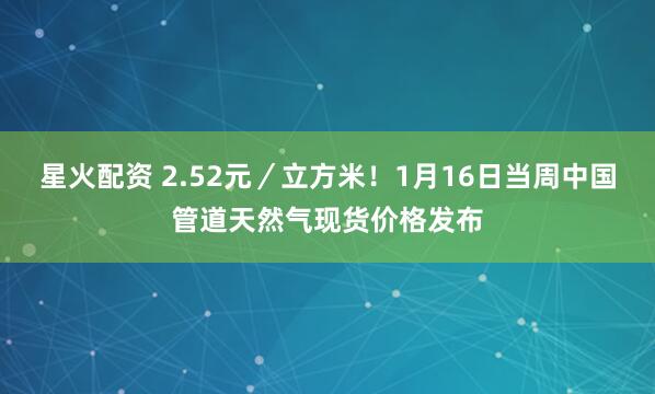 星火配资 2.52元／立方米！1月16日当周中国管道天然气现货价格发布