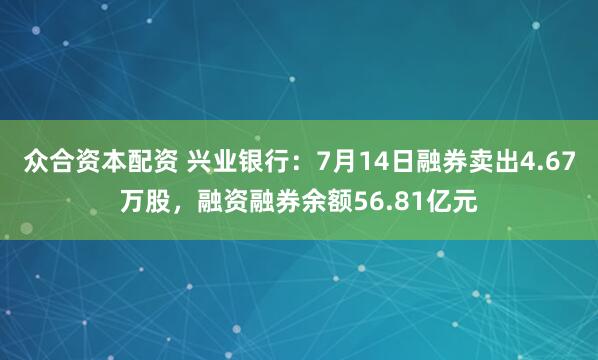 众合资本配资 兴业银行：7月14日融券卖出4.67万股，融资融券余额56.81亿元