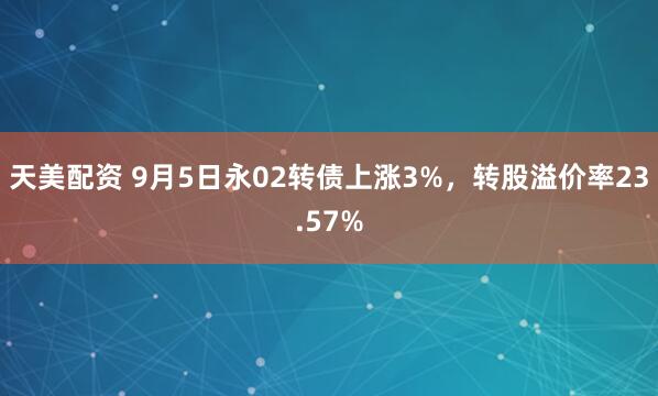 天美配资 9月5日永02转债上涨3%，转股溢价率23.57%