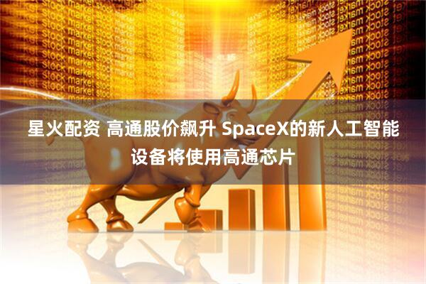 星火配资 高通股价飙升 SpaceX的新人工智能设备将使用高通芯片