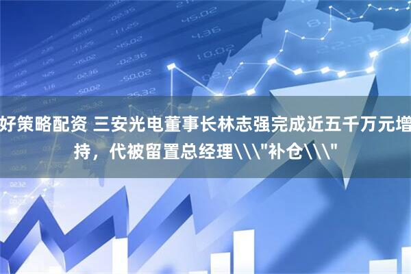 好策略配资 三安光电董事长林志强完成近五千万元增持，代被留置总经理\＂补仓\＂